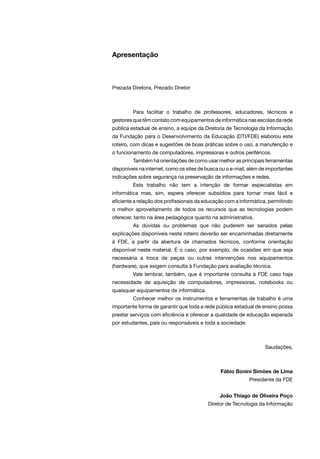 Apresentação
Prezada Diretora, Prezado Diretor
	 Para facilitar o trabalho de professores, educadores, técnicos e
gestores que têm contato com equipamentos de informática nas escolas da rede
pública estadual de ensino, a equipe da Diretoria de Tecnologia da Informação
da Fundação para o Desenvolvimento da Educação (DTI/FDE) elaborou este
roteiro, com dicas e sugestões de boas práticas sobre o uso, a manutenção e
o funcionamento de computadores, impressoras e outros periféricos.
	 Também há orientações de como usar melhor as principais ferramentas
disponíveis na internet, como os sites de busca ou o e-mail, além de importantes
indicações sobre segurança na preservação de informações e redes.
	 Este trabalho não tem a intenção de formar especialistas em
informática mas, sim, espera oferecer subsídios para tornar mais fácil e
eficiente a relação dos profissionais da educação com a informática, permitindo
o melhor aproveitamento de todos os recursos que as tecnologias podem
oferecer, tanto na área pedagógica quanto na administrativa.
	 As dúvidas ou problemas que não puderem ser sanados pelas
explicações disponíveis neste roteiro deverão ser encaminhadas diretamente
à FDE, a partir da abertura de chamados técnicos, conforme orientação
disponível neste material. É o caso, por exemplo, de ocasiões em que seja
necessária a troca de peças ou outras intervenções nos equipamentos
(hardware), que exigem consulta à Fundação para avaliação técnica.
	 Vale lembrar, também, que é importante consulta à FDE caso haja
necessidade de aquisição de computadores, impressoras, notebooks ou
quaisquer equipamentos de informática.
	 Conhecer melhor os instrumentos e ferramentas de trabalho é uma
importante forma de garantir que toda a rede pública estadual de ensino possa
prestar serviços com eficiência e oferecer a qualidade de educação esperada
por estudantes, pais ou responsáveis e toda a sociedade.
Saudações,
	 Fábio Bonini Simões de Lima
	 Presidente da FDE
	 João Thiago de Oliveira Poço
	 Diretor de Tecnologia da Informação
 