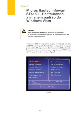 Anexo 2
48
Micros Itautec Infoway
ST4150 - Restaurando
a imagem padrão do
Windows Vista
Atenção:
Esse procedimento apaga todos os arquivos do computador.
É importante que você tenha uma cópia de segurança (backup) dos
arquivos antes de executá-lo.
• Verifique na BIOS do computador se a opção de inicialização pelo drive
de CD/DVD está configurada. Para isto, ligue o computador e, em seguida,
pressione a tecla DEL algumas vezes. Com isso, o sistema BIOS será iniciado.
Pressione a setinha para baixo uma vez até a opção Advanced BIOS Features
e tecle Enter, conforme demonstrado na Figura 1.
figura 1
 