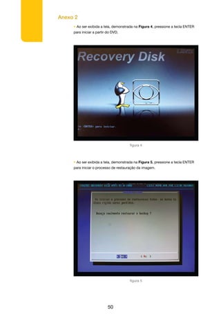 Anexo 2
50
• Ao ser exibida a tela, demonstrada na Figura 4, pressione a tecla ENTER
para iniciar a partir do DVD.
figura 4
• Ao ser exibida a tela, demonstrada na Figura 5, pressione a tecla ENTER
para iniciar o processo de restauração da imagem.
figura 5
 