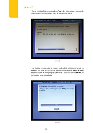Anexo 2
51
• Ao ser exibida a tela, demonstrada na Figura 6, o sistema estará carregando
os arquivos do DVD. Aguarde a barra de status atingir 100%.
figura 6
• Ao finalizar a restauração da imagem será exibida a tela demonstrada na
Figura 7 e o drive de CD/DVD se abrirá automaticamente. Retire a mídia
de restauração da imagem (DVD) do drive e pressione a tecla ENTER. O
computador será reinicializado.
figura 7
 