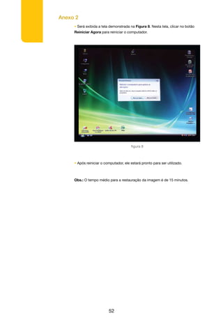 Anexo 2
52
• Será exibida a tela demonstrada na Figura 8. Nesta tela, clicar no botão
Reiniciar Agora para reiniciar o computador.
figura 8
• Após reiniciar o computador, ele estará pronto para ser utilizado.
Obs.: O tempo médio para a restauração da imagem é de 15 minutos.
 