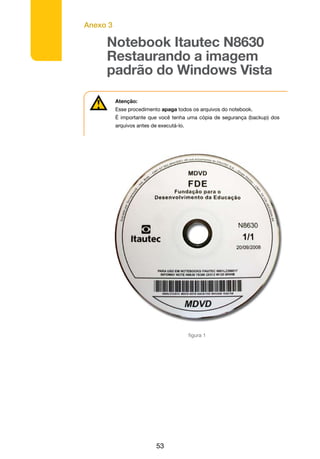 Anexo 3
53
Notebook Itautec N8630
Restaurando a imagem
padrão do Windows Vista
Atenção:
Esse procedimento apaga todos os arquivos do notebook.
É importante que você tenha uma cópia de segurança (backup) dos
arquivos antes de executá-lo.
• Insira a mídia de restauração da imagem (DVD – Itautec N8630 1/1
20/09/2008 – Figura 1) no drive de CD/DVD e reinicie o notebook;
figura 1
 