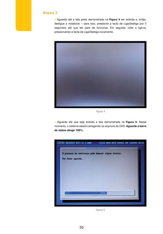 Anexo 3
55
• Aguarde até a tela preta demonstrada na Figura 4 ser exibida e, então,
desligue o notebook – para isso, pressione a tecla de Liga/Desliga por 5
segundos até que ele pare de funcionar. Em seguida, volte a ligá-lo,
pressionando a tecla de Liga/Desliga novamente.
• Aguarde até que seja exibida a tela demonstrada na Figura 5. Nesse
momento, o sistema estará carregando os arquivos do DVD. Aguarde a barra
de status atingir 100%.
figura 4
figura 5
 