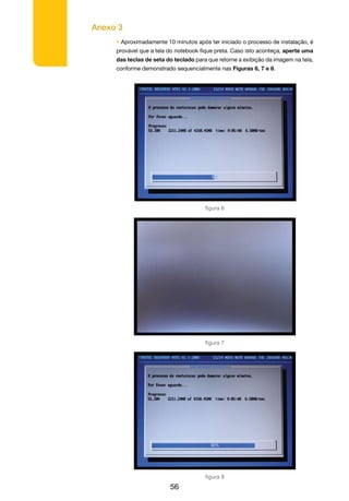 Anexo 3
56
• Aproximadamente 10 minutos após ter iniciado o processo de instalação, é
provável que a tela do notebook fique preta. Caso isto aconteça, aperte uma
das teclas de seta do teclado para que retome a exibição da imagem na tela,
conforme demonstrado sequencialmente nas Figuras 6, 7 e 8.
figura 8
figura 6
figura 7
 