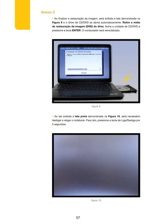 Anexo 3
57
• Ao finalizar a restauração da imagem, será exibida a tela demonstrada na
Figura 9 e o drive de CD/DVD se abrirá automaticamente. Retire a mídia
de restauração da imagem (DVD) do drive, feche a unidade de CD/DVD e
pressione a tecla ENTER. O computador será reinicializado.
• Ao ser exibida a tela preta demonstrada na Figura 10, será necessário
desligar e religar o notebook. Para isto, pressione a tecla de Liga/Desliga por
5 segundos.
figura 9
figura 10
 