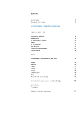 Sumário
Apresentação 3
Navegando pelo manual 6
As tecnologias presentes nas escolas
E Q U I P A M E N T O S
Computador na Escola 8
Acessa Escola 9
Kit Multimídia do Professor 10
Teletec 11
Kit Escola Móvel 12
Sala de leitura 13
Outsourcing de impressoras 13
Outros projetos 14
R E D E
Equipamentos e componentes da rede lógica 15
Modem 16
Roteador 16
Cabos 17
Firewall 17
Switch 18
Estabilizadores 18
Rack 19
Placas de rede (computador) 19
Ambientes da escola que fazem parte da rede lógica 20
Administrativo
Pedagógico
Arquitetura das redes das escolas 21
 