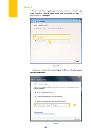 Anexo 3
58
• Pressione a tecla de Liga/Desliga novamente para que o notebook seja
ligado novamente e aguarde até ser exibida a tela demonstrada na Figura 11.
Clique na opção Ativar agora.
• Será exibida a tela, demonstrada na Figura 12. Clicar em Mostrar outros
métodos de ativação.
figura 11
figura 12
 