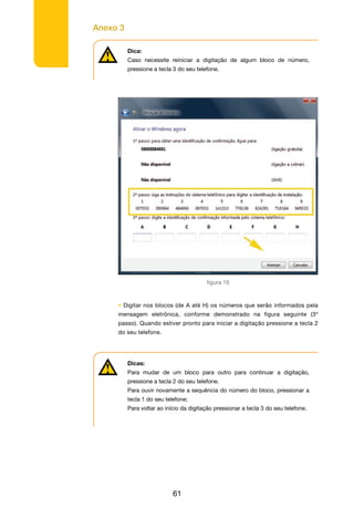 Anexo 3
61
Dica:
Caso necessite reiniciar a digitação de algum bloco de número,
pressione a tecla 3 do seu telefone.
figura 16
• Digitar nos blocos (de A até H) os números que serão informados pela
mensagem eletrônica, conforme demonstrado na figura seguinte (3º
passo). Quando estiver pronto para iniciar a digitação pressione a tecla 2
do seu telefone.
Dicas:
Para mudar de um bloco para outro para continuar a digitação,
pressione a tecla 2 do seu telefone.
Para ouvir novamente a sequência do número do bloco, pressionar a
tecla 1 do seu telefone;
Para voltar ao início da digitação pressionar a tecla 3 do seu telefone.
 
