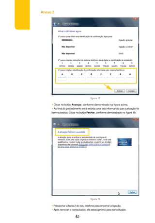 Anexo 3
62
figura 17
• Clicar no botão Avançar, conforme demonstrado na figura acima.
• Ao final do procedimento será exibida uma tela informando que a ativação foi
bem-sucedida. Clicar no botão Fechar, conforme demonstrado na figura 18.
figura 18
• Pressionar a tecla 2 do seu telefone para encerrar a ligação.
• Após reiniciar o computador, ele estará pronto para ser utilizado.
 