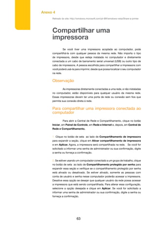 Anexo 4
63
Retirado do site: http://windows.microsoft.com/pt-BR/windows-vista/Share-a-printer
Compartilhar uma
impressora
	 Se você tiver uma impressora acoplada ao computador, pode
compartilhá-la com qualquer pessoa da mesma rede. Não importa o tipo
de impressora, desde que esteja instalada no computador e diretamente
conectada a um cabo de barramento serial universal (USB) ou outro tipo de
cabo de impressora. A pessoa escolhida para compartilhar a impressora com
você poderá usá-la para imprimir, desde que possa localizar o seu computador
na rede.
Observação
	 As impressoras diretamente conectadas a uma rede, e não instaladas
no computador, estão disponíveis para qualquer usuário da mesma rede.
Essas impressoras devem ter uma porta de rede ou conexão sem fios que
permita sua conexão direta à rede.
Para compartilhar uma impressora conectada ao
computador
	 Para abrir a Central de Rede e Compartilhamento, clique no botão
Iniciar, em Painel de Controle, em Rede e Internet e, depois, em Central de
Rede e Compartilhamento.
1. Clique no botão de seta ao lado de Compartilhamento de impressora
para expandir a seção, clique em Ativar compartilhamento de impressora
e em Aplicar. Agora, a impressora será compartilhada na rede. Se você for
solicitado a informar uma senha de administrador ou sua confirmação, digite
a senha ou forneça a confirmação.
2. Se estiver usando um computador conectado a um grupo de trabalho, clique
no botão de seta ao lado de Compartilhamento protegido por senha para
expandir essa seção e verifique se o compartilhamento protegido por senha
está ativado ou desativado. Se estiver ativado, somente as pessoas com
conta de usuário e senha nesse computador poderão acessar a impressora.
Desative essa opção se desejar que qualquer usuário da rede possa acessar
a impressora que está sendo compartilhada. Para alterar essa configuração,
selecione a opção desejada e clique em Aplicar. Se você for solicitado a
informar uma senha de administrador ou sua confirmação, digite a senha ou
forneça a confirmação.
 