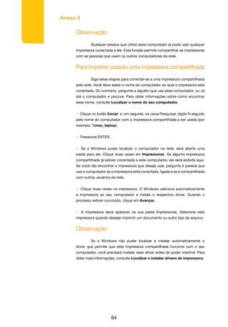 Anexo 4
64
Observação
	 Qualquer pessoa que utilize esse computador já pode usar qualquer
impressora conectada a ele. Esta função permite compartilhar as impressoras
com as pessoas que usam os outros computadores da rede.
Para imprimir usando uma impressora compartilhada
	
	 Siga estas etapas para conectar-se a uma impressora compartilhada
pela rede. Você deve saber o nome do computador ao qual a impressora está
conectada. Do contrário, pergunte a alguém que usa esse computador, ou vá
até o computador e procure. Para obter informações sobre como encontrar
esse nome, consulte Localizar o nome do seu computador.
1. Clique no botão Iniciar e, em seguida, na caixa Pesquisar, digite  seguido
pelo nome do computador com a impressora compartilhada a ser usada (por
exemplo, meu_laptop).
2. Pressione ENTER.
3. Se o Windows puder localizar o computador na rede, será aberta uma
pasta para ele. Clique duas vezes em Impressoras. Se alguma impressora
compartilhada já estiver conectada a este computador, ela será exibida aqui.
Se você não encontrar a impressora que deseja usar, pergunte à pessoa que
usa o computador se a impressora está conectada, ligada e se é compartilhada
com outros usuários da rede.
4. Clique duas vezes na impressora. O Windows adiciona automaticamente
a impressora ao seu computador e instala o respectivo driver. Quando o
processo estiver concluído, clique em Avançar.
5. A impressora deve aparecer na sua pasta Impressoras. Selecione esta
impressora quando desejar imprimir um documento ou outro tipo de arquivo.
Observação
	 Se o Windows não puder localizar e instalar automaticamente o
driver que permite que esta impressora compartilhada funcione com o seu
computador, você precisará instalar esse driver antes de poder imprimir. Para
obter mais informações, consulte Localizar e instalar drivers de impressora.
 