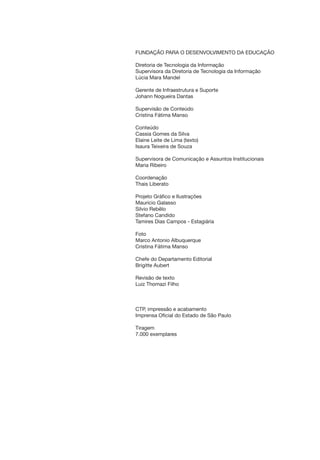 FUNDAÇÃO PARA O DESENVOLVIMENTO DA EDUCAÇÃO
Diretoria de Tecnologia da Informação
Supervisora da Diretoria de Tecnologia da Informação
Lúcia Mara Mandel
Gerente de Infraestrutura e Suporte
Johann Nogueira Dantas
Supervisão de Conteúdo
Cristina Fátima Manso
Conteúdo
Cassia Gomes da Silva
Elaine Leite de Lima (texto)
Isaura Teixeira de Souza
Supervisora de Comunicação e Assuntos Institucionais
Maria Ribeiro
Coordenação
Thais Liberato
Projeto Gráfico e Ilustrações
Mauricio Galasso
Silvio Rebêlo
Stefano Candido
Tamires Dias Campos - Estagiária
Foto
Marco Antonio Albuquerque
Cristina Fátima Manso
Chefe do Departamento Editorial
Brigitte Aubert
Revisão de texto
Luiz Thomazi Filho
CTP, impressão e acabamento
Imprensa Oficial do Estado de São Paulo
Tiragem
7.000 exemplares
manualinformaticacapa14.indd 3 16/06/2010 16:20:38
 