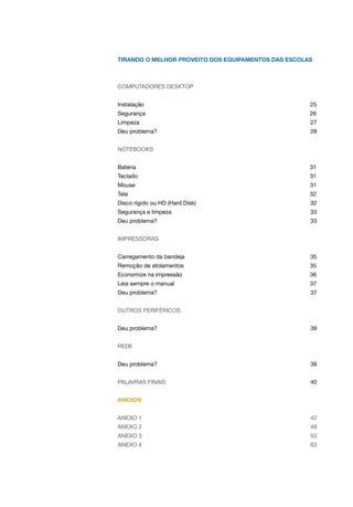 Tirando o melhor proveito dos equipamentos das escolas
COMPUTADORES DESKTOP
Instalação 25
Segurança 26
Limpeza 27
Deu problema? 28
NOTEBOOKS
Bateria 31
Teclado 31
Mouse 31
Tela 32
Disco rígido ou HD (Hard Disk) 32
Segurança e limpeza 33
Deu problema? 33
IMPRESSORAS
Carregamento da bandeja 35
Remoção de atolamentos 35
Economize na impressão 36
Leia sempre o manual 37
Deu problema? 37
OUTROS PERIFÉRICOS
Deu problema? 39
REDE
Deu problema? 39
Palavras finais 40
ANEXOS
Anexo 1 42
ANexo 2 48
anexo 3 53
anexo 4 63
 
