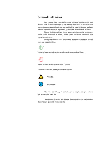 Navegando pelo manual
	 Este manual traz informações úteis e indica procedimentos que
deverão tanto aumentar o tempo de vida dos equipamentos da escola quanto
proporcionar uma experiência de uso satisfatória, garantindo que qualquer
trabalho seja realizado com segurança, qualidade e economia de recursos.
	 Alguns textos explicam como esses equipamentos funcionam,
outros como mantê-los e outros, ainda, como utilizar os benefícios que
eles proporcionam.
	 Em alguns trechos você encontrará dicas sinalizadas de acordo
com sua característica:
Indica os bons procedimentos, aquilo que é recomendável fazer.
Indica aquilo que não deve ser feito. Cuidado!
Encontrará, também, as seguintes observações:
Atenção
Você sabia?
	 Não deixe de lê-las, pois se trata de informações complementares
que ajudarão no dia a dia.
	 Desejamos a você uma boa leitura e, principalmente, um bom proveito
da tecnologia que está em sua escola.
 