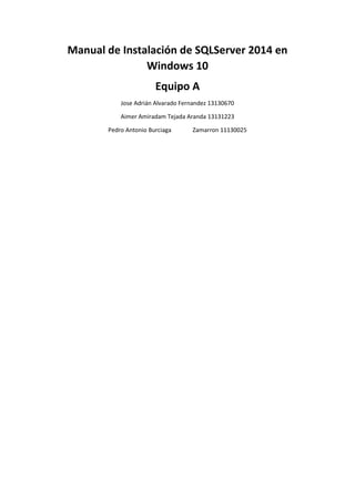 Manual de Instalación de SQLServer 2014 en
Windows 10
Equipo A
Jose Adrián Alvarado Fernandez 13130670
Aimer Amiradam Tejada Aranda 13131223
Pedro Antonio Burciaga Zamarron 11130025
 