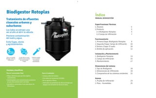 Mayor eficiencia que una fosa séptica
Ventajas y beneficios
Para el consumidor final
convencional.
Autolimpiable y de mantenimiento económico
ya que solo necesita abrir una llave.
Hermético, construido en una sola pieza, sin
filtraciones.
Para el instalador
Liviano y fácil de instalar.
Con todos sus accesorios incluidos.
No se agrieta ni fisura.
Fabricado con polietileno de alta tecnología que
asegura una duración de más de 35 años.
Índice
MANUAL BIODIGESTOR
Especificaciones Técnicas
1.Alcance 5
2.Producto 5
2.1 Biodigestor Rotoplas 5
2.2 Campo de Infiltración 7
Funcionamiento
1.Primera Etapa: Biodigestor Rotoplas 9
2.Segunda Etapa: Campo de Infiltración 10
3.Tercera Etapa: El suelo 10
4.Ámbito de aplicación 11
Instalación y Mantenimiento
1.Biodigestor Rotoplas 13
2.Campo de Infiltración 15
3.Mantenimiento 17
Dimensiones del sistema
1.Tipo de Biodigestor 19
2.Dimensiones de Infiltración 19
3.Comparativa de los sistemas existentes 22
Anexos
1.Prueba de Infiltración 23
2.Pozo - Humedales 25
Biodigestor Rotoplas
Tratamiento de efluentes
cloacales urbanos y
suburbanos
Los lodos se extraen una
vez al año al abrir la válvula.
Previene contaminación
del suelo y agua.
Evita fugas, olores
y agrietamientos.
Único con Garantía
Rotoplas, sin fisuras
ni filtraciones
Su tapa click con cierre
perfecto evita la entrada
de contaminantes
al agua
Fáciles de instalar,
no se necesitan
herramientas
especializadas.
 