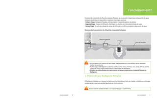 Funcionamiento
1. Primera Etapa: Biodigestor Rotoplas
Sistema de tratamiento de efluentes cloacales Rotoplas
campo de infiltración
cámara de inspección
biodigestor
• No tire basura en el inodoro del baño (papel, toallas sanitarias ni otros sólidos), ya que se pueden
• No retire las esferas Biolam de la parte central del tanque, ya que éste es el material filtrante del
Biodigestor.
obstruir los conductos.
• No descarguar al Biodigestor sustancias químicas como: cloro, amoníaco, sosa, ácido, pinturas, aceites
y grasas de ciche, ya que pueden reducir la efectividad del Biodigestor.
Nunca conecte la llave de lodos a un cuerpo de agua o una barranca.
El sistema de tratamiento de efluentes cloacales Rotoplas, es una solución integral para la depuración de aguas
residuales domésticas, la depuración se realiza en tres etapas sucesivas.
•Primera Etapa: Biodigestor Rotoplas, retiene y digiere el material orgánico, los sólidos.
•Segunda Etapa: Campo de infiltración, distribuyen los líquidos en un área determinada del suelo.
•Tercera Etapa: El suelo, por debajo del campo de infiltración, que filtra y completa la depuración del agua.
El Biodigestor Rotoplas es un tanque hermético que funciona siempre lleno, por rebalse, a medida que entra agua
residual desde la casa, una cantidad igual sale por el otro extremo.
Guía de instalación 9
Guía de instalación 8
 
