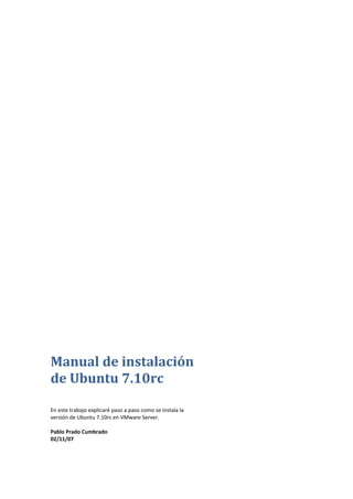 Manual de instalación
de Ubuntu 7.10rc

En este trabajo explicaré paso a paso como se instala la
versión de Ubuntu 7.10rc en VMware Server.

Pablo Prado Cumbrado
02/11/07
 