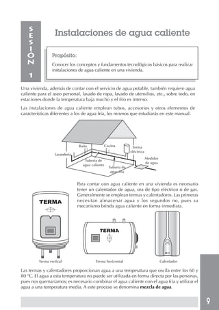 9
Instalaciones de agua caliente
Propósito:
Conocer los conceptos y fundamentos tecnológicos básicos para realizar
instalaciones de agua caliente en una vivienda.
S
E
S
I
Ó
N
1
Una vivienda, además de contar con el servicio de agua potable, también requiere agua
caliente para el aseo personal, lavado de ropa, lavado de utensilios, etc., sobre todo, en
estaciones donde la temperatura baja mucho y el frío es intenso.
Las instalaciones de agua caliente emplean tubos, accesorios y otros elementos de
características diferentes a los de agua fría, los mismos que estudiarás en este manual.
Para contar con agua caliente en una vivienda es necesario
tener un calentador de agua, sea de tipo eléctrico o de gas.
Generalmente se emplean termas y calentadores. Las primeras
necesitan almacenar agua y los segundos no, pues su
mecanismo brinda agua caliente en forma inmediata.
Terma vertical Terma horizontal Calentador
Las termas y calentadores proporcionan agua a una temperatura que oscila entre los 60 y
80 °C. El agua a esta temperatura no puede ser utilizada en forma directa por las personas,
pues nos quemaríamos; es necesario combinar el agua caliente con el agua fría y utilizar el
agua a una temperatura media. A este proceso se denomina mezcla de agua.
Lavandería
Baño
Tubería de
agua caliente
Cocina
Tubería de
agua fría
Terma
eléctrica
Medidor
de agua
 