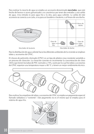 10 Instalaciones de agua caliente
Para realizar la mezcla de agua se emplea un accesorio denominado mezclador, que está
hecho de bronce o acero galvanizado y se caracteriza por tener dos entradas y una salida
de agua. Una entrada es para agua fría y la otra, para agua caliente. La salida de este
accesorio se conecta a un caño, si es para un lavadero o lavatorio, o al brazo de una ducha.
Para la distribución de agua caliente hacia los diferentes ambientes de la vivienda se emplean
tubos y accesorios de CPVC.
El cloruro de polivinilo clorinado (CPVC) es un tipo de plástico muy resistente sometido a
un proceso de cloración. La cloración consiste en incrementar la concentración de cloro
(56%) que tienen los tubos de PVC normales a 74%, razón por la cual los tubos y accesorios
de CPVC soportan una temperatura mayor a 80 °C y tienen un mejor rendimiento técnico.
Para realizar los empalmes de tubos y accesorios de CPVC se emplea un pegamento especial
llamado soldadura o “cemento”. Este pegamento no es el mismo que se emplea para el
sistema de agua fría.
Mezclador de lavatorio Mezclador de ducha
Brazo de
ducha
Llave de
agua
fría
Llave de
agua
caliente
 