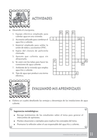 11Instalaciones de agua caliente
■ Desarrolla el crucigrama.
1. Equipo eléctrico empleado para
calentar agua en una vivienda.
2. Accesorio utilizado para combinar el
agua fría y caliente.
3. Material empleado para soldar la
unión de tubos y accesorios CPVC.
4. Siglas del cloruro de polivinilo
clorinado.
5. Aparato que calienta agua sin
almacenarla.
6. Se unen con los tubos para hacer las
conexiones de agua caliente.
7. Ambiente de la vivienda que emplea
agua fría y caliente.
8. Tipo de agua que produce una terma
eléctrica.
actividades
evaluando mis aprendizajes
■ Elabora un cuadro detallando las ventajas y desventajas de las instalaciones de agua
caliente.
Sugerencias metodológicas:
■ Recoge testimonios de los estudiantes sobre el tema para generar el
intercambio de opiniones.
■ Plantea situaciones y ejemplos para explicar los conceptos del tema.
■ Promueve la reflexión sobre el uso responsable del agua fría y caliente.
 