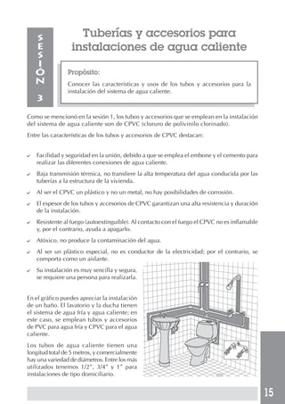 15
Propósito:
Conocer las características y usos de los tubos y accesorios para la
instalación del sistema de agua caliente.
S
E
S
I
Ó
N
3
Tuberías y accesorios para
instalaciones de agua caliente
Como se mencionó en la sesión 1, los tubos y accesorios que se emplean en la instalación
del sistema de agua caliente son de CPVC (cloruro de polivinilo clorinado).
Entre las características de los tubos y accesorios de CPVC destacan:
✔ Facilidad y seguridad en la unión, debido a que se emplea el embone y el cemento para
realizar las diferentes conexiones de agua caliente.
✔ Baja transmisión térmica, no transfiere la alta temperatura del agua conducida por las
tuberías a la estructura de la vivienda.
✔ Al ser el CPVC un plástico y no un metal, no hay posibilidades de corrosión.
✔ El espesor de los tubos y accesorios de CPVC garantizan una alta resistencia y duración
de la instalación.
✔ Resistente al fuego (autoextinguible). Al contacto con el fuego el CPVC no es inflamable
y, por el contrario, ayuda a apagarlo.
✔ Atóxico, no produce la contaminación del agua.
✔ Al ser un plástico especial, no es conductor de la electricidad; por el contrario, se
comporta como un aislante.
✔ Su instalación es muy sencilla y segura,
se requiere una persona para realizarla.
En el gráfico puedes apreciar la instalación
de un baño. El lavatorio y la ducha tienen
el sistema de agua fría y agua caliente; en
este caso, se emplean tubos y accesorios
de PVC para agua fría y CPVC para el agua
caliente.
Los tubos de agua caliente tienen una
longitud total de 5 metros, y comercialmente
hay una variedad de diámetros. Entre los más
utilizados tenemos 1/2”, 3/4” y 1” para
instalaciones de tipo domiciliario.
 