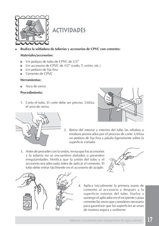 17Tuberías y accesorios para instalaciones de agua caliente
actividades
◆ Realiza la soldadura de tuberías y accesorios de CPVC con cemento:
Materiales/accesorios:
■ Un pedazo de tubo de CPVC de 1/2”
■ Un accesorio de CPVC de 1/2” (codo, T, unión, etc.)
■ Un pedazo de lija fina
■ Cemento de CPVC
Herramientas:
■ Arco de sierra
Procedimiento:
1. Corta el tubo. El corte debe ser preciso. Utiliza
el arco de sierra.
2. Retira del interior y exterior del tubo las rebabas o
residuos provocados por el proceso de corte. Utiliza
un pedazo de lija fina y pásala ligeramente sobre la
superficie cortada.
3. Antes de proceder con la unión, revisa que los accesorios
y la tubería no se encuentren dañados o presenten
irregularidades. Verifica que la unión del tubo y el
accesorio sea adecuada antes de aplicar el cemento. El
tubo debe entrar fácilmente en el accesorio de acople.
4. Aplica inicialmente la primera mano de
cemento al accesorio y después a la
superficie exterior del tubo. Vuelve a
sumergir el aplicador en el recipiente y pasa
cemento las veces que consideres necesario
para garantizar que las superficies se unan
de manera segura y uniforme.
 