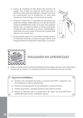 18
evaluando mis aprendizajes
Sugerencias metodológicas:
■ Muestra a los estudiantes los tubos y accesorios de CPVC y pregunta si los
han empleado en alguna oportunidad.
■ Promueve la participación de los estudiantes y refuerza el tema.
■ Plantea situaciones y ejemplos prácticos para explicar el tema.
■ Motiva la reflexión sobre la importancia de seguir los procedimientos
establecidos para realizar soldaduras seguras.
Tuberías y accesorios para instalaciones de agua caliente
5. Coloca de inmediato el tubo dentro del accesorio de
acople. Gira el tubo un cuarto de vuelta para que se
distribuya internamente la soldadura. Alinea el accesorio
de conformidad con la instalación. El tubo debe
introducirse hasta el tope en el accesorio de acople.
6. Presiona la unión 10 ó 15 segundos para garantizar que
quede bien sellada. Debes observar una capa de cemento
uniforme alrededor de la unión. Si la capa no es uniforme
significa que se empleó cemento en forma insuficiente.
Corrige esta falla cortando el accesorio, eliminándolo y
realizando una nueva unión. El exceso de cemento debe
retirarse con un paño seco.
7. Se recomienda esperar 15 a 30 minutos antes de conectar
la instalación realizada al sistema de agua caliente. Este
tiempo permitirá el secado de la unión (tubo y accesorio).
■ Observa el gráfico de la instalación del baño (primera página de esta sesión). Determina
los tipos de accesorios y la cantidad utilizada en las conexiones de agua caliente.
 