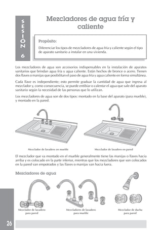 26
Mezcladores de agua fría y
caliente
Propósito:
Diferenciar los tipos de mezcladores de agua fría y caliente según el tipo
de aparato sanitario a instalar en una vivienda.
S
E
S
I
Ó
N
6
Los mezcladores de agua son accesorios indispensables en la instalación de aparatos
sanitarios que brindan agua fría y agua caliente. Están hechos de bronce o acero. Tienen
dos llaves o manijas que posibilitan el paso de agua fría y agua caliente en forma simultánea.
Cada llave es independiente; esto permite graduar la cantidad de agua que ingresa al
mezclador y, como consecuencia, se puede entibiar o calentar el agua que sale del aparato
sanitario según la necesidad de las personas que lo utilizan.
Los mezcladores de agua son de dos tipos: montado en la base del aparato (para mueble),
y montado en la pared.
Mezclador de lavadero en mueble Mezclador de lavadero en pared
El mezclador que va montado en el mueble generalmente tiene las manijas o llaves hacia
arriba y es colocado en la parte inferior, mientras que los mezcladores que son colocados
en la pared van empotrados y las llaves o manijas van hacia fuera.
Mezcladores de agua
Mezclador de lavadero Mezcladores de lavadero Mezclador de ducha
para pared para mueble para pared
 