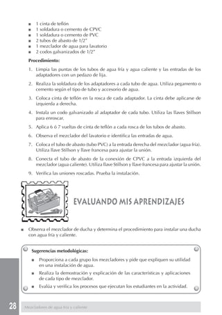 28
Sugerencias metodológicas:
■ Proporciona a cada grupo los mezcladores y pide que expliquen su utilidad
en una instalación de agua.
■ Realiza la demostración y explicación de las características y aplicaciones
de cada tipo de mezclador.
■ Evalúa y verifica los procesos que ejecutan los estudiantes en la actividad.
Mezcladores de agua fría y caliente
■ 1 cinta de teflón
■ 1 soldadura o cemento de CPVC
■ 1 soldadura o cemento de PVC
■ 2 tubos de abasto de 1/2”
■ 1 mezclador de agua para lavatorio
■ 2 codos galvanizados de 1/2”
Procedimiento:
1. Limpia las puntas de los tubos de agua fría y agua caliente y las entradas de los
adaptadores con un pedazo de lija.
2. Realiza la soldadura de los adaptadores a cada tubo de agua. Utiliza pegamento o
cemento según el tipo de tubo y accesorio de agua.
3. Coloca cinta de teflón en la rosca de cada adaptador. La cinta debe aplicarse de
izquierda a derecha.
4. Instala un codo galvanizado al adaptador de cada tubo. Utiliza las llaves Stillson
para enroscar.
5. Aplica 6 ó 7 vueltas de cinta de teflón a cada rosca de los tubos de abasto.
6. Observa el mezclador del lavatorio e identifica las entradas de agua.
7. Coloca el tubo de abasto (tubo PVC) a la entrada derecha del mezclador (agua fría).
Utiliza llave Stillson y llave francesa para ajustar la unión.
8. Conecta el tubo de abasto de la conexión de CPVC a la entrada izquierda del
mezclador (agua caliente). Utiliza llave Stillson y llave francesa para ajustar la unión.
9. Verifica las uniones roscadas. Prueba la instalación.
evaluando mis aprendizajes
■ Observa el mezclador de ducha y determina el procedimiento para instalar una ducha
con agua fría y caliente.
 
