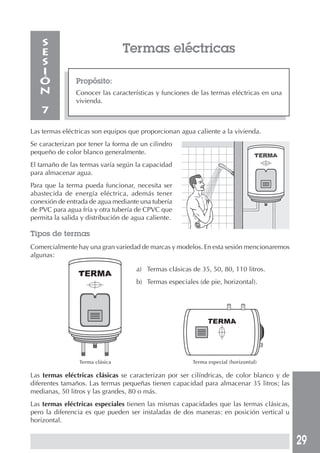 29
Termas eléctricas
Propósito:
Conocer las características y funciones de las termas eléctricas en una
vivienda.
S
E
S
I
Ó
N
7
Las termas eléctricas son equipos que proporcionan agua caliente a la vivienda.
Se caracterizan por tener la forma de un cilindro
pequeño de color blanco generalmente.
El tamaño de las termas varía según la capacidad
para almacenar agua.
Para que la terma pueda funcionar, necesita ser
abastecida de energía eléctrica, además tener
conexión de entrada de agua mediante una tubería
de PVC para agua fría y otra tubería de CPVC que
permita la salida y distribución de agua caliente.
Tipos de termas
Comercialmente hay una gran variedad de marcas y modelos. En esta sesión mencionaremos
algunas:
Terma clásica Terma especial (horizontal)
Las termas eléctricas clásicas se caracterizan por ser cilíndricas, de color blanco y de
diferentes tamaños. Las termas pequeñas tienen capacidad para almacenar 35 litros; las
medianas, 50 litros y las grandes, 80 o más.
Las termas eléctricas especiales tienen las mismas capacidades que las termas clásicas,
pero la diferencia es que pueden ser instaladas de dos maneras: en posición vertical u
horizontal.
a) Termas clásicas de 35, 50, 80, 110 litros.
b) Termas especiales (de pie, horizontal).
 