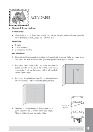 31
actividades
Termas eléctricas
◆ Montaje de terma eléctrica:
Herramientas:
■ Llave Stillson N° 6, llave francesa N° 10, alicate, taladro, destornillador, martillo,
nivel de mano, wincha, regla de 1,50 m o más
Materiales:
■ 1 lápiz
■ 2 tirafones de 2”
■ 2 tarugos de madera
Procedimiento:
1. Determina el lugar donde se realizará el montaje de la terma. Debe ser en un lugar
cercano a los aparatos sanitarios que serán provistos de agua caliente.
2. Traza una línea vertical de 1,90 m de altura en la
pared donde se montará la terma. Esta línea
representa el eje de la terma. Utiliza el nivel de
mano, lápiz y regla.
3. Traza una línea horizontal de 50 cm formando una
“T” con la línea vertical trazada anteriormente.
4. Observa la platina (soporte de fijación) en la
parte posterior de la terma. Tiene dos orejas.
Mide la distancia que hay entre ellas.
Soporte de
fijación
 