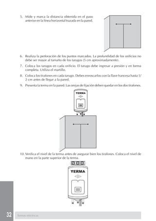 32
5. Mide y marca la distancia obtenida en el paso
anterior en la línea horizontal trazada en la pared.
6. Realiza la perforación de los puntos marcados. La profundidad de los orificios no
debe ser mayor al tamaño de los tarugos (5 cm aproximadamente).
7. Coloca los tarugos en cada orificio. El tarugo debe ingresar a presión y en forma
completa. Utiliza el martillo.
8. Coloca los tirafones en cada tarugo. Debes enroscarlos con la llave francesa hasta 1/
2 cm antes de llegar a la pared.
9. Presenta la terma en la pared. Las orejas de fijación deben quedar en los dos tirafones.
10. Verifica el nivel de la terma antes de asegurar bien los tirafones. Coloca el nivel de
mano en la parte superior de la terma.
Termas eléctricas
 