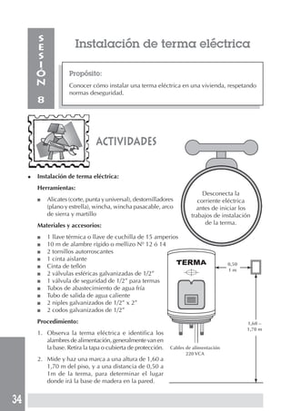 34
Desconecta la
corriente eléctrica
antes de iniciar los
trabajos de instalación
de la terma.
Instalación de terma eléctrica
Propósito:
Conocer cómo instalar una terma eléctrica en una vivienda, respetando
normas deseguridad.
S
E
S
I
Ó
N
8
◆ Instalación de terma eléctrica:
Herramientas:
■ Alicates (corte, punta y universal), destornilladores
(plano y estrella), wincha, wincha pasacable, arco
de sierra y martillo
Materiales y accesorios:
■ 1 llave térmica o llave de cuchilla de 15 amperios
■ 10 m de alambre rígido o mellizo Nº 12 ó 14
■ 2 tornillos autorroscantes
■ 1 cinta aislante
■ Cinta de teflón
■ 2 válvulas esféricas galvanizadas de 1/2”
■ 1 válvula de seguridad de 1/2” para termas
■ Tubos de abastecimiento de agua fría
■ Tubo de salida de agua caliente
■ 2 niples galvanizados de 1/2” x 2”
■ 2 codos galvanizados de 1/2”
Procedimiento:
1. Observa la terma eléctrica e identifica los
alambres de alimentación, generalmente van en
la base. Retira la tapa o cubierta de protección.
2. Mide y haz una marca a una altura de 1,60 a
1,70 m del piso, y a una distancia de 0,50 a
1m de la terma, para determinar el lugar
donde irá la base de madera en la pared.
actividades
0,50
1 m
1,60 –
1,70 m
Cables de alimentación
220 VCA
 