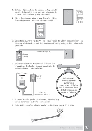 35
3. Coloca y fija una base de madera en la pared. El
tamaño de la madera debe ser mayor al tamaño de
la llave. Utiliza martillo y destornilladores.
4. Fija la llave térmica sobre la base de madera. Debe
quedar bien firme. Utiliza los destornilladores.
5. Conecta los alambres rígidos Nº 12 ó 14 que vienen del tablero de distribución a las
entradas de la llave de control. Si es una instalación empotrada, cablea con la wincha
pasacable.
6. Las salidas de la llave de control se conectan con
dos pedazos de alambre rígido a las entradas de
alimentación de la terma eléctrica.
7. El empalme debe quedar cubierto con cinta aislante y
dentro de la tapa o cubierta de protección.
8. Coloca cinta de teflón a la rosca del tubo de abasto, unas 6 ó 7 vueltas.
Instalación de terma eléctrica
Los alambres
eléctricos deben
quedar bien
conectados y aislados
de las partes metálicas
de la terma para no
causar accidentes.
Llave de
control
Alambre Nº 12 ó 14
Llave de
control
Cables de
alimentación 220 VCA
 
