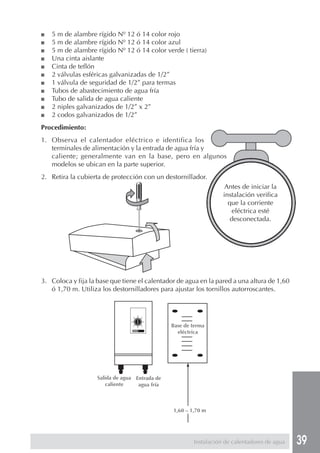 39Instalación de calentadores de agua
■ 5 m de alambre rígido Nº 12 ó 14 color rojo
■ 5 m de alambre rígido Nº 12 ó 14 color azul
■ 5 m de alambre rígido Nº 12 ó 14 color verde ( tierra)
■ Una cinta aislante
■ Cinta de teflón
■ 2 válvulas esféricas galvanizadas de 1/2”
■ 1 válvula de seguridad de 1/2” para termas
■ Tubos de abastecimiento de agua fría
■ Tubo de salida de agua caliente
■ 2 niples galvanizados de 1/2” x 2”
■ 2 codos galvanizados de 1/2”
Procedimiento:
1. Observa el calentador eléctrico e identifica los
terminales de alimentación y la entrada de agua fría y
caliente; generalmente van en la base, pero en algunos
modelos se ubican en la parte superior.
2. Retira la cubierta de protección con un destornillador.
3. Coloca y fija la base que tiene el calentador de agua en la pared a una altura de 1,60
ó 1,70 m. Utiliza los destornilladores para ajustar los tornillos autorroscantes.
Antes de iniciar la
instalación verifica
que la corriente
eléctrica esté
desconectada.
Salida de agua
caliente
Entrada de
agua fría
Base de terma
eléctrica
1,60 – 1,70 m
 