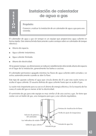 43
Instalación de calentador
de agua a gas
Propósito:
Conocer y realizar la instalación de un calentador de agua a gas para una
vivienda.
S
E
S
I
Ó
N
10
El calentador de agua a gas sin tanque es un equipo que proporciona agua caliente en
forma rápida. Este sistema brinda básicamente cuatro ventajas sobre un calentador de tanque
eléctrico:
■ Ahorro de espacio.
■ Agua caliente instantánea.
■ Agua caliente ilimitada.
■ Ahorro de electricidad.
Al no poseer tanque, sus dimensiones se reducen notablemente ofreciendo ahorro de espacio
en el lugar de la instalación, generalmente los baños o cocinas.
El calentador permanece apagado mientras las llaves de agua caliente estén cerradas y se
activa automáticamente cuando se abre la llave.
Este tipo de aparato calienta el agua que circula dentro de él y por esta razón nunca se
acaba el agua caliente. El usuario disfruta de agua caliente hasta que se acabe el gas.
La razón más importante para su uso es el ahorro de energía eléctrica. En la mayoría de los
casos el costo del gas es menor al de la electricidad.
El suministro de gas para este equipo es muy similar al de una cocina a gas. Se tiene que
contar con un balón de gas, una manguera para gas y una válvula reguladora.
Selector de potencia
del calentador
Ventana de visualización de llama
Perilla de ajuste de temperatura
Luz indicadora de estado
Salida de agua caliente
Entrada de gas
Entrada de agua fría
 