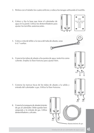 45Instalación de un calentador de agua a gas
3. Perfora con el taladro los cuatro orificios y coloca los tarugos utilizando el martillo.
4. Coloca y fija la base que tiene el calentador de
agua en la pared. Utiliza los destornilladores para
ajustar los tornillos autorroscantes.
5. Coloca cinta de teflón a la rosca del tubo de abasto, unas
6 ó 7 vueltas.
6. Conecta los tubos de abasto a los puntos de agua, tanto fría como
caliente. Emplea la llave francesa para ajustar bien.
7. Conecta las tuercas locas de los tubos de abasto a la salida y
entrada del calentador a gas. Utiliza la llave francesa.
8. Conecta la manguera de abastecimiento
de gas al calentador. Debe quedar bien
asegurada a la entrada de gas. Utiliza
destornilladores y alicates.
Base de calentador
de agua a gas
Abastecimiento de gas
A/C A/F
A/C A/F
A/C A/F
 