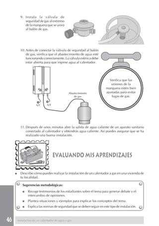 46
9. Instala la válvula de
seguridad de gas al extremo
de la manguera que se unirá
al balón de gas.
10. Antes de conectar la válvula de seguridad al balón
de gas, verifica que el abastecimiento de agua esté
funcionando correctamente. La válvula esférica debe
estar abierta para que ingrese agua al calentador.
11. Después de unos minutos abre la salida de agua caliente de un aparato sanitario
conectado al calentador y obtendrás agua caliente. Así puedes asegurar que se ha
realizado una buena instalación.
evaluando mis aprendizajes
Sugerencias metodológicas:
■ Recoge testimonios de los estudiantes sobre el tema para generar debate y el
intercambio de opiniones.
■ Plantea situaciones y ejemplos para explicar los conceptos del tema.
■ Explica las normas de seguridad que se deben seguir en este tipo de instalación.
Verifica que las
uniones de la
manguera estén bien
ajustadas para evitar
fugas de gas.
■ Describe cómo puedes realizar la instalación de un calentador a gas en una vivienda de
tu localidad.
Instalación de un calentador de agua a gas
A/C A/F
Abastecimiento
de gas
 