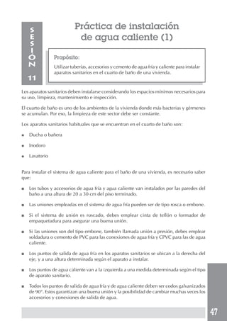 47
Práctica de instalación
de agua caliente (1)
Propósito:
Utilizar tuberías, accesorios y cemento de agua fría y caliente para instalar
aparatos sanitarios en el cuarto de baño de una vivienda.
S
E
S
I
Ó
N
11
Los aparatos sanitarios deben instalarse considerando los espacios mínimos necesarios para
su uso, limpieza, mantenimiento e inspección.
El cuarto de baño es uno de los ambientes de la vivienda donde más bacterias y gérmenes
se acumulan. Por eso, la limpieza de este sector debe ser constante.
Los aparatos sanitarios habituales que se encuentran en el cuarto de baño son:
● Ducha o bañera
● Inodoro
● Lavatorio
Para instalar el sistema de agua caliente para el baño de una vivienda, es necesario saber
que:
■ Los tubos y accesorios de agua fría y agua caliente van instalados por las paredes del
baño a una altura de 20 a 30 cm del piso terminado.
■ Las uniones empleadas en el sistema de agua fría pueden ser de tipo rosca o embone.
■ Si el sistema de unión es roscado, debes emplear cinta de teflón o formador de
empaquetadura para asegurar una buena unión.
■ Si las uniones son del tipo embone, también llamada unión a presión, debes emplear
soldadura o cemento de PVC para las conexiones de agua fría y CPVC para las de agua
caliente.
■ Los puntos de salida de agua fría en los aparatos sanitarios se ubican a la derecha del
eje, y a una altura determinada según el aparato a instalar.
■ Los puntos de agua caliente van a la izquierda a una medida determinada según el tipo
de aparato sanitario.
■ Todos los puntos de salida de agua fría y de agua caliente deben ser codos galvanizados
de 90°. Estos garantizan una buena unión y la posibilidad de cambiar muchas veces los
accesorios y conexiones de salida de agua.
 