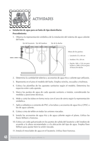 48 Práctica de instalación de agua caliente (1)
2. Determina la cantidad de tuberías y accesorios de agua fría y caliente que utilizarás.
3. Representa en el piso el modelo del baño. Emplea wincha, escuadra y tiralíneas.
4. Coloca las plantillas de los aparatos sanitarios según el modelo. Determina los
espacios entre cada aparato.
5. Marca los puntos de agua de cada aparato sanitario a instalar, considerando las
medidas y posiciones técnicas.
6. Mide y corta los tubos en forma recta con el arco de sierra según la representación
simbólica.
7. Aplica soldadura o cemento de PVC a los tubos y accesorios de agua fría y CPVC a
los de agua caliente.
8. Coloca cinta de teflón en todas las uniones roscadas.
9. Instala los accesorios de agua fría y de agua caliente según el plano. Utiliza las
llaves Stillson y francesa.
10. Coloca un codo galvanizado en los puntos de salida del lavatorio y del inodoro de
acuerdo a la altura recomendada y a la ubicación del tipo de agua. Emplea llave
Stillson para ajustar bien la unión roscada.
11. Instala el mezclador de agua en el lavatorio. Utiliza llave francesa.
Altura de los puntos:
– Lavatorio 55 a 60 cm
– Inodoro 10 a 20 cm
– Ducha 100 a 110 cm para
la llave y 200 a 210 cm para
el brazo de ducha
actividades
◆ Instalación de agua para un baño de tipo domiciliario:
Procedimiento:
1. Observa la representación simbólica de la instalación del sistema de agua caliente
del baño.
Eje del lavatorio Eje del inodoro Eje de la ducha
 