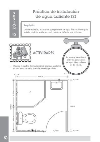 50
Propósito:
Utilizar tuberías, accesorios y pegamentos de agua fría y caliente para
instalar equipos sanitarios en el cuarto de baño de una vivienda.
S
E
S
I
Ó
N
12
Práctica de instalación
de agua caliente (2)
1. Observa el modelo de instalación de aparatos sanitarios
en un cuarto de baño. (Instalación de agua fría).
actividades
La separación mínima
entre las conexiones
de agua fría y caliente
es de 15 cm.
0,15 m 0,15 m
0,15 m
0,15 m
1,80 m
1,80 m
0,90m0,80m
0,10m
0,70 m
 