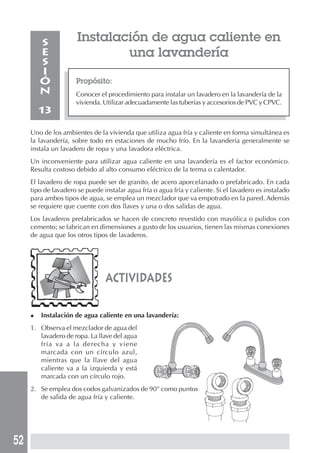 52
actividades
Propósito:
Conocer el procedimiento para instalar un lavadero en la lavandería de la
vivienda. Utilizar adecuadamente las tuberías y accesorios de PVC y CPVC.
S
E
S
I
Ó
N
13
Uno de los ambientes de la vivienda que utiliza agua fría y caliente en forma simultánea es
la lavandería, sobre todo en estaciones de mucho frío. En la lavandería generalmente se
instala un lavadero de ropa y una lavadora eléctrica.
Un inconveniente para utilizar agua caliente en una lavandería es el factor económico.
Resulta costoso debido al alto consumo eléctrico de la terma o calentador.
El lavadero de ropa puede ser de granito, de acero aporcelanado o prefabricado. En cada
tipo de lavadero se puede instalar agua fría o agua fría y caliente. Si el lavadero es instalado
para ambos tipos de agua, se emplea un mezclador que va empotrado en la pared. Además
se requiere que cuente con dos llaves y una o dos salidas de agua.
Los lavaderos prefabricados se hacen de concreto revestido con mayólica o pulidos con
cemento; se fabrican en dimensiones a gusto de los usuarios, tienen las mismas conexiones
de agua que los otros tipos de lavaderos.
Instalación de agua caliente en
una lavandería
◆ Instalación de agua caliente en una lavandería:
1. Observa el mezclador de agua del
lavadero de ropa. La llave del agua
fría va a la derecha y viene
marcada con un círculo azul,
mientras que la llave del agua
caliente va a la izquierda y está
marcada con un círculo rojo.
2. Se emplea dos codos galvanizados de 90° como puntos
de salida de agua fría y caliente.
 