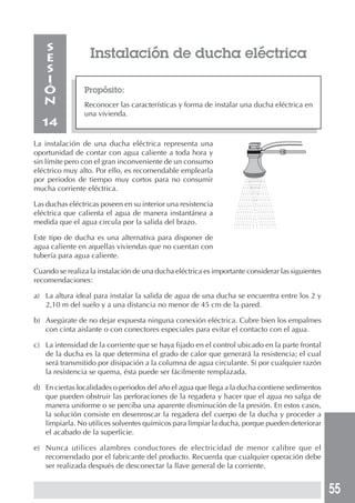 55
Instalación de ducha eléctrica
Propósito:
Reconocer las características y forma de instalar una ducha eléctrica en
una vivienda.
S
E
S
I
Ó
N
14
La instalación de una ducha eléctrica representa una
oportunidad de contar con agua caliente a toda hora y
sin límite pero con el gran inconveniente de un consumo
eléctrico muy alto. Por ello, es recomendable emplearla
por periodos de tiempo muy cortos para no consumir
mucha corriente eléctrica.
Las duchas eléctricas poseen en su interior una resistencia
eléctrica que calienta el agua de manera instantánea a
medida que el agua circula por la salida del brazo.
Este tipo de ducha es una alternativa para disponer de
agua caliente en aquellas viviendas que no cuentan con
tubería para agua caliente.
Cuando se realiza la instalación de una ducha eléctrica es importante considerar las siguientes
recomendaciones:
a) La altura ideal para instalar la salida de agua de una ducha se encuentra entre los 2 y
2,10 m del suelo y a una distancia no menor de 45 cm de la pared.
b) Asegúrate de no dejar expuesta ninguna conexión eléctrica. Cubre bien los empalmes
con cinta aislante o con conectores especiales para evitar el contacto con el agua.
c) La intensidad de la corriente que se haya fijado en el control ubicado en la parte frontal
de la ducha es la que determina el grado de calor que generará la resistencia; el cual
será transmitido por disipación a la columna de agua circulante. Si por cualquier razón
la resistencia se quema, ésta puede ser fácilmente remplazada.
d) En ciertas localidades o periodos del año el agua que llega a la ducha contiene sedimentos
que pueden obstruir las perforaciones de la regadera y hacer que el agua no salga de
manera uniforme o se perciba una aparente disminución de la presión. En estos casos,
la solución consiste en desenroscar la regadera del cuerpo de la ducha y proceder a
limpiarla. No utilices solventes químicos para limpiar la ducha, porque pueden deteriorar
el acabado de la superficie.
e) Nunca utilices alambres conductores de electricidad de menor calibre que el
recomendado por el fabricante del producto. Recuerda que cualquier operación debe
ser realizada después de desconectar la llave general de la corriente.
 