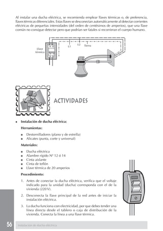 56 Instalación de ducha eléctrica
Al instalar una ducha eléctrica, se recomienda emplear llaves térmicas o, de preferencia,
llaves térmicas diferenciales. Estas llaves se desconectan automáticamente al detectar corrientes
eléctricas de pequeñas intensidades (del orden de centésimos de amperios), que una llave
común no consigue detectar pero que podrían ser fatales si recorrieran el cuerpo humano.
actividades
◆ Instalación de ducha eléctrica:
Herramientas:
■ Destornilladores (plano y de estrella)
■ Alicates (punta, corte y universal)
Materiales:
■ Ducha eléctrica
■ Alambre rígido Nº 12 ó 14
■ Cinta aislante
■ Cinta de teflón
■ Llave térmica de 20 amperios
Procedimiento:
1. Antes de conectar la ducha eléctrica, verifica que el voltaje
indicado para la unidad (ducha) corresponda con el de la
vivienda (220 V).
2. Desconecta la llave principal de la red antes de iniciar la
instalación eléctrica.
3. La ducha funciona con electricidad, por que debes tender una
línea directa desde el tablero o caja de distribución de la
vivienda. Conecta la línea a una llave térmica.
L1
L2
Llave
térmica
Tierra
 