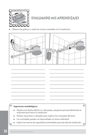 58
Sugerencias metodológicas:
■ Muestra una ducha eléctrica a cada grupo y pregunta qué procedimientos se
realizarán para hacer la instalación.
■ Plantea situaciones y ejemplos para explicar los conceptos del tema.
■ Las actividades pueden ser desarrolladas en forma individual.
■ Explica las normas de seguridad recomendadas para este tipo de instalación.
■ Observa los gráficos y anota los errores cometidos en la instalación.
evaluando mis aprendizajes
__________________________________ __________________________________
__________________________________ __________________________________
__________________________________ __________________________________
__________________________________ __________________________________
__________________________________ __________________________________
__________________________________ __________________________________
__________________________________ __________________________________
__________________________________ __________________________________
_________________________________ __________________________________
Instalación de ducha eléctrica
 