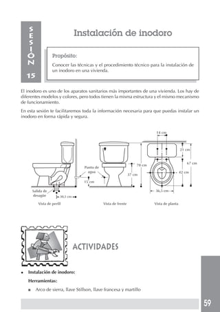 59
Instalación de inodoro
Propósito:
Conocer las técnicas y el procedimiento técnico para la instalación de
un inodoro en una vivienda.
S
E
S
I
Ó
N
15
El inodoro es uno de los aparatos sanitarios más importantes de una vivienda. Los hay de
diferentes modelos y colores, pero todos tienen la misma estructura y el mismo mecanismo
de funcionamiento.
En esta sesión te facilitaremos toda la información necesaria para que puedas instalar un
inodoro en forma rápida y segura.
actividades
◆ Instalación de inodoro:
Herramientas:
■ Arco de sierra, llave Stillson, llave francesa y martillo
Salida de
desagüe 30,5 cm
Vista de perfil
Punto de
agua
15 cm
Vista de frente
37 cm
70 cm
14 cm
21 cm
42 cm
36,5 cm
67 cm
Vista de planta
 