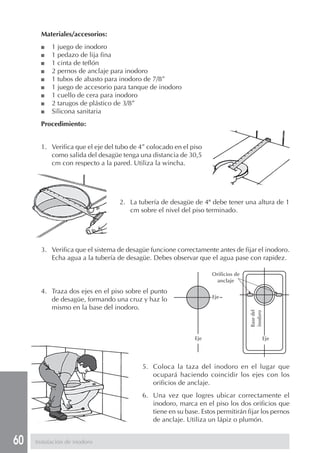 60
Materiales/accesorios:
■ 1 juego de inodoro
■ 1 pedazo de lija fina
■ 1 cinta de teflón
■ 2 pernos de anclaje para inodoro
■ 1 tubos de abasto para inodoro de 7/8”
■ 1 juego de accesorio para tanque de inodoro
■ 1 cuello de cera para inodoro
■ 2 tarugos de plástico de 3/8”
■ Silicona sanitaria
Procedimiento:
Instalación de inodoro
1. Verifica que el eje del tubo de 4” colocado en el piso
como salida del desagüe tenga una distancia de 30,5
cm con respecto a la pared. Utiliza la wincha.
4. Traza dos ejes en el piso sobre el punto
de desagüe, formando una cruz y haz lo
mismo en la base del inodoro.
5. Coloca la taza del inodoro en el lugar que
ocupará haciendo coincidir los ejes con los
orificios de anclaje.
6. Una vez que logres ubicar correctamente el
inodoro, marca en el piso los dos orificios que
tiene en su base. Estos permitirán fijar los pernos
de anclaje. Utiliza un lápiz o plumón.
Orificios de
anclaje
Basedel
inodoro
Eje Eje
Eje
2. La tubería de desagüe de 4" debe tener una altura de 1
cm sobre el nivel del piso terminado.
3. Verifica que el sistema de desagüe funcione correctamente antes de fijar el inodoro.
Echa agua a la tubería de desagüe. Debes observar que el agua pase con rapidez.
 