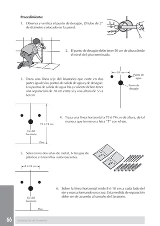 66 Instalación de lavatorio
Procedimiento:
1. Observa y verifica el punto de desagüe, ∅ tubo de 2”
de diámetro colocado en la pared.
2. El punto de desagüe debe tener 50 cm de altura desde
el nivel del piso terminado.
3. Traza una línea (eje del lavatorio) que corte en dos
partes iguales los puntos de salida de agua y de desagüe.
Los puntos de salida de agua fría y caliente deben tener
una separación de 20 cm entre sí y una altura de 55 a
60 cm.
4. Traza una línea horizontal a 73 ó 74 cm de altura, de tal
manera que forme una letra “T” con el eje.
5. Selecciona dos uñas de metal, 6 tarugos de
plástico y 6 tornillos autorroscantes.
6. Sobre la línea horizontal mide 8 ó 10 cm a cada lado del
eje y marca formando una cruz. Esta medida de separación
debe ser de acuerdo al tamaño del lavatorio.
Punto de
agua
Punto de
desagüe
20 cm
73 ó 74 cm
Eje del
lavatorio
Piso
8 ó 10 cm
Eje del
lavatorio
Piso
 