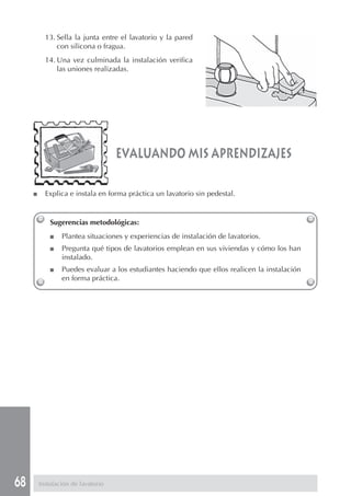 68
evaluando mis aprendizajes
Sugerencias metodológicas:
■ Plantea situaciones y experiencias de instalación de lavatorios.
■ Pregunta qué tipos de lavatorios emplean en sus viviendas y cómo los han
instalado.
■ Puedes evaluar a los estudiantes haciendo que ellos realicen la instalación
en forma práctica.
13. Sella la junta entre el lavatorio y la pared
con silicona o fragua.
14. Una vez culminada la instalación verifica
las uniones realizadas.
■ Explica e instala en forma práctica un lavatorio sin pedestal.
Instalación de lavatorio
 
